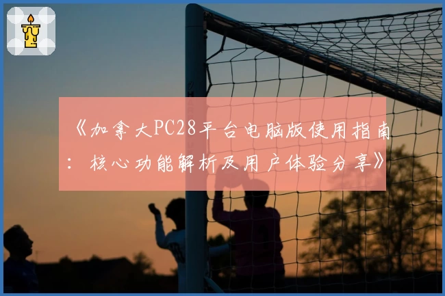 《加拿大PC28平台电脑版使用指南：核心功能解析及用户体验分享》