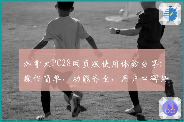 加拿大PC28网页版使用体验分享：操作简单，功能齐全，用户口碑好