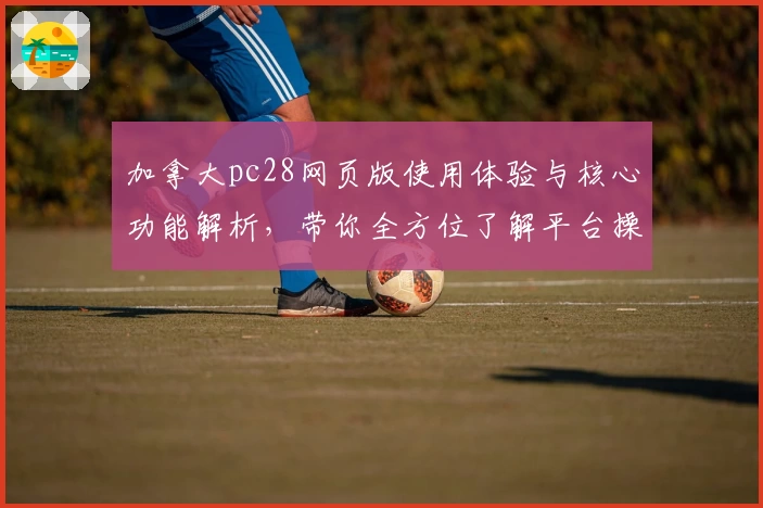 加拿大pc28网页版使用体验与核心功能解析，带你全方位了解平台操作流程与亮点